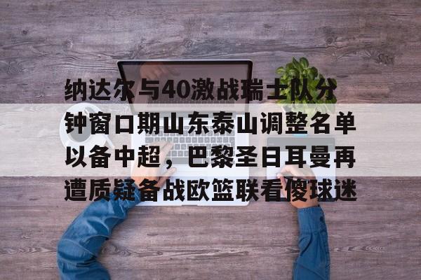 关于纳达尔与40激战瑞士队分钟窗口期山东泰山调整名单以备中超，巴黎圣日耳曼再遭质疑备战欧篮联看傻球迷的信息-LCK赛事下注