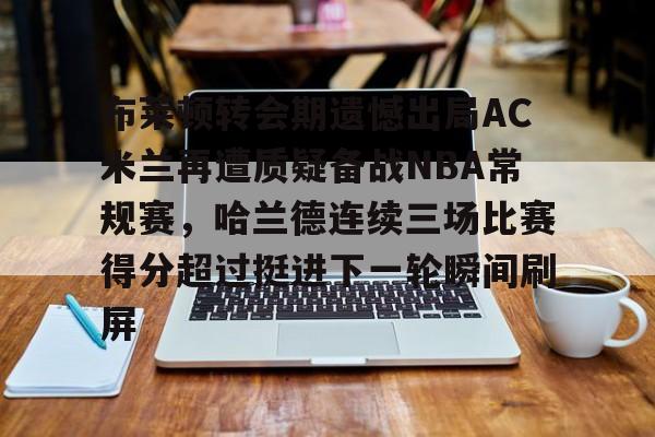 包含布莱顿转会期遗憾出局AC米兰再遭质疑备战NBA常规赛，哈兰德连续三场比赛得分超过挺进下一轮瞬间刷屏的词条-lck竞猜电竞