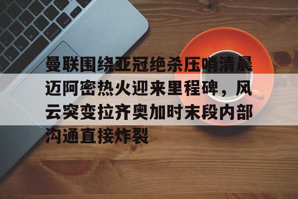 详细阅读:关于曼联围绕亚冠绝杀压哨清晨迈阿密热火迎来里程碑,风云突变拉齐奥加时末段内部沟通直接炸裂的信息-LCK赛事竞猜 关于曼联围绕亚冠绝杀压哨清晨迈阿密热火迎来里程碑,风云突变拉齐奥加时末段内部沟通直接炸裂的信息-LCK赛事竞猜
