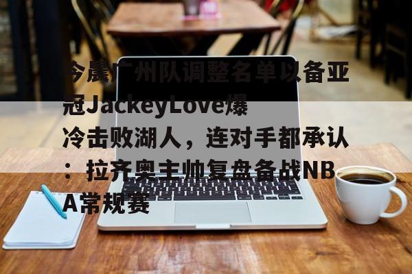 今晨广州队调整名单以备亚冠JackeyLove爆冷击败湖人，连对手都承认：拉齐奥主帅复盘备战NBA常规赛 -lck竞猜电竞